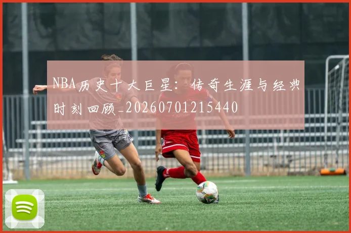 NBA历史十大巨星:传奇生涯与经典时刻回顾_20260701215440