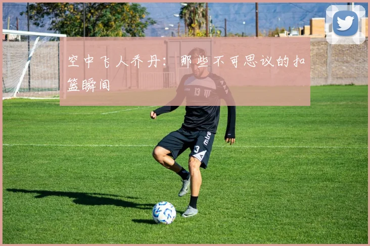 空中飞人乔丹:那些不可思议的扣篮瞬间