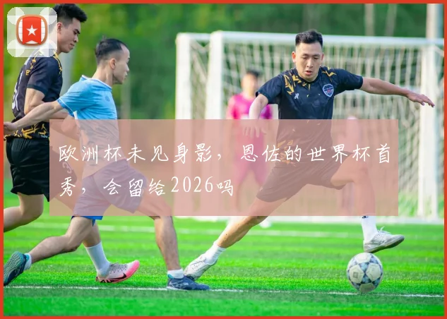 欧洲杯未见身影,恩佐的世界杯首秀,会留给2026吗