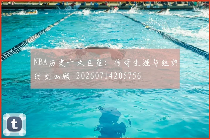 NBA历史十大巨星:传奇生涯与经典时刻回顾_20260714205756