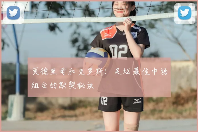 莫德里奇和克罗斯:足坛最佳中场组合的默契秘诀