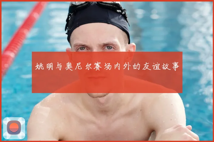 姚明与奥尼尔赛场内外的友谊故事