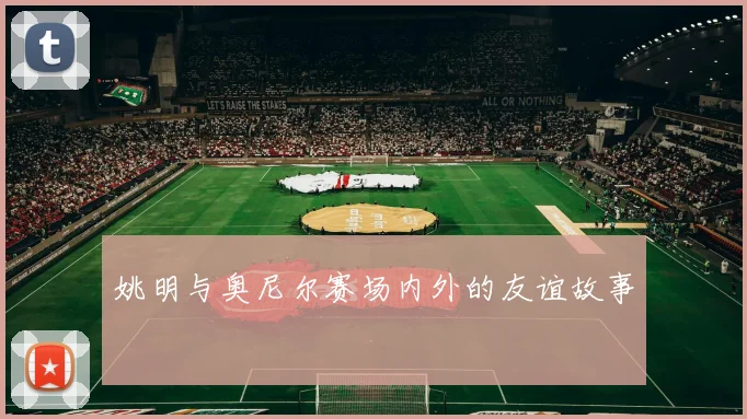 姚明与奥尼尔赛场内外的友谊故事