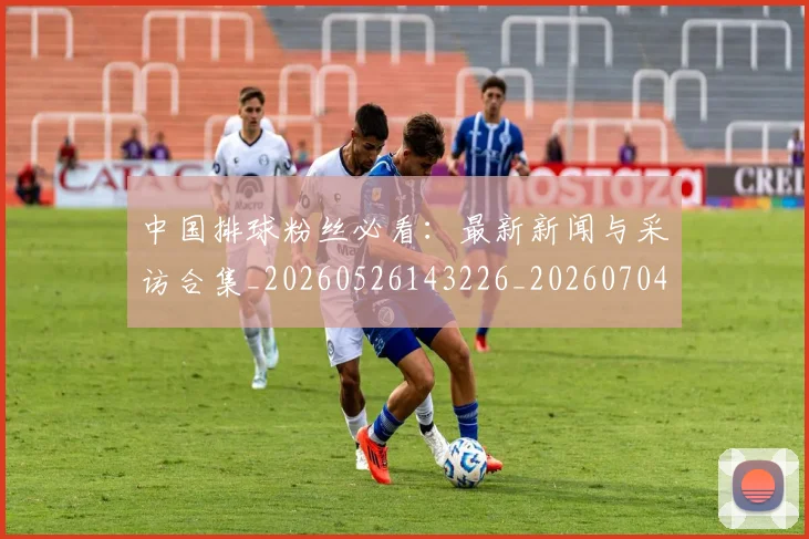 中国排球粉丝必看:最新新闻与采访合集_20260526143226_20260704163518_20260716182243