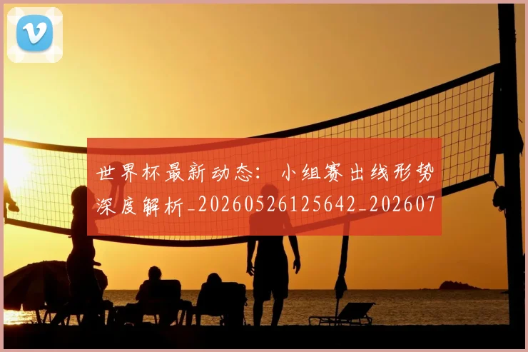 世界杯最新动态:小组赛出线形势深度解析_20260526125642_20260702174054
