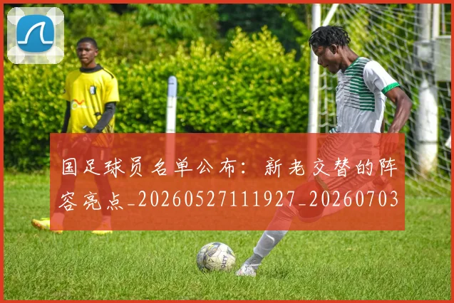 国足球员名单公布：新老交替的阵容亮点_20260527111927_20260703224305_20260719165050