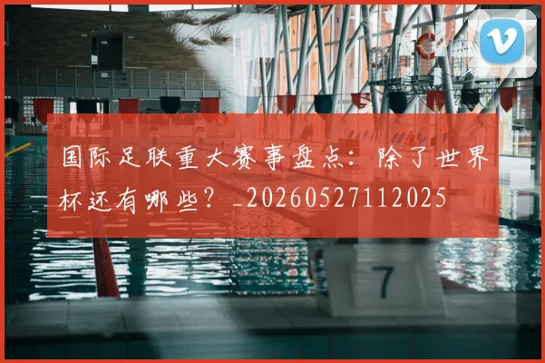 国际足联重大赛事盘点:除了世界杯还有哪些?_20260527112025