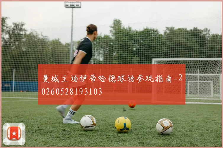 曼城主场伊蒂哈德球场参观指南_20260528193103