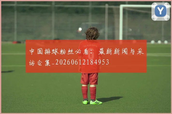中国排球粉丝必看：最新新闻与采访合集_20260612184953