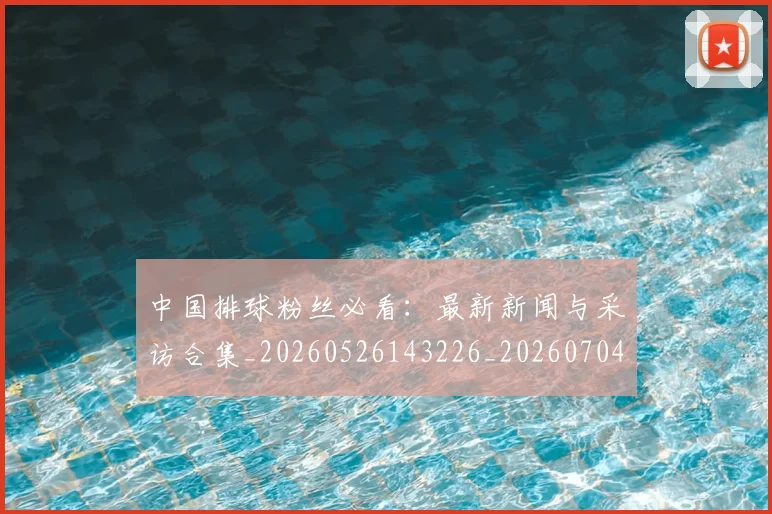 中国排球粉丝必看:最新新闻与采访合集_20260526143226_20260704163518_20260716182243