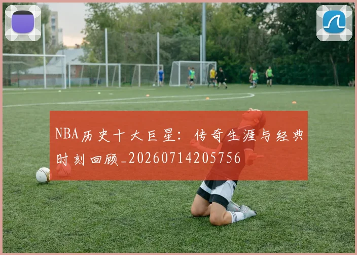 NBA历史十大巨星:传奇生涯与经典时刻回顾_20260714205756