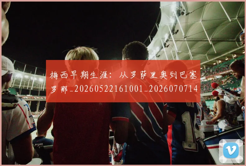 梅西早期生涯：从罗萨里奥到巴塞罗那_20260522161001_20260707144601_20260731181516
