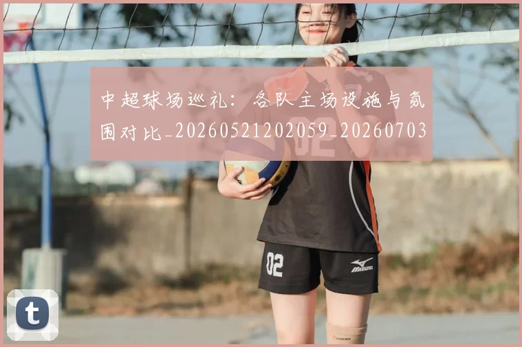 中超球场巡礼:各队主场设施与氛围对比_20260521202059_20260703204728