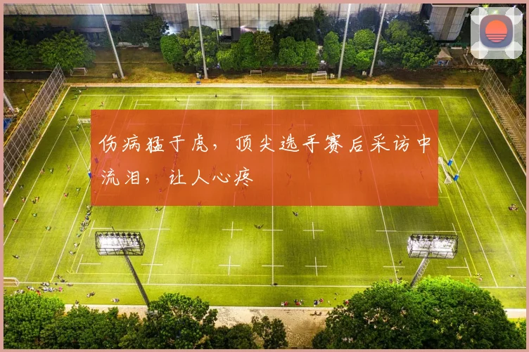 伤病猛于虎，顶尖选手赛后采访中流泪，让人心疼
